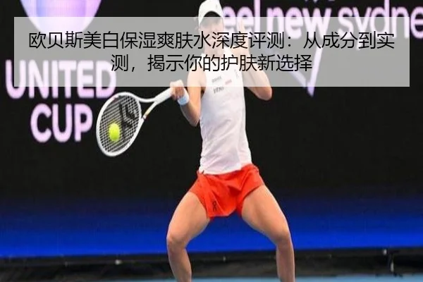 欧贝斯美白保湿爽肤水深度评测：从成分到实测，揭示你的护肤新选择 - leyu
