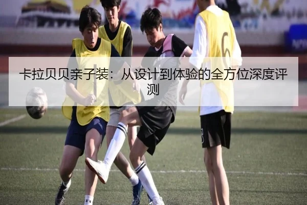 卡拉贝贝亲子装:从设计到体验的全方位深度评测